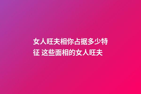 女人旺夫相你占据多少特征 这些面相的女人旺夫